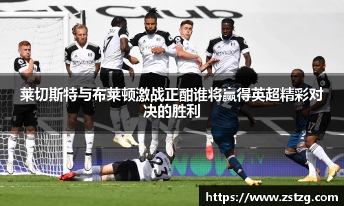 莱切斯特与布莱顿激战正酣谁将赢得英超精彩对决的胜利