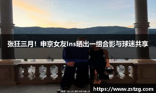 张狂三月！申京女友Ins晒出一组合影与球迷共享